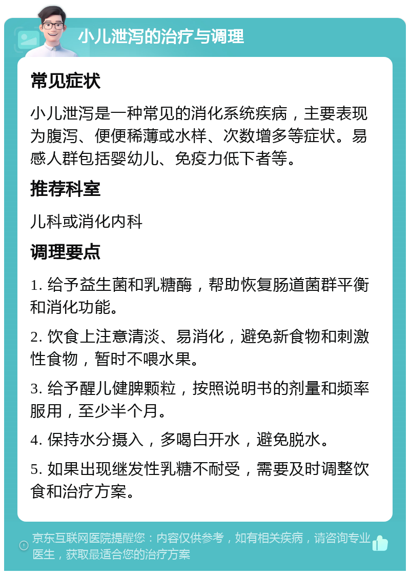 小儿泄泻的治疗与调理 常见症状 小儿泄泻是一种常见的消化系统疾病，主要表现为腹泻、便便稀薄或水样、次数增多等症状。易感人群包括婴幼儿、免疫力低下者等。 推荐科室 儿科或消化内科 调理要点 1. 给予益生菌和乳糖酶，帮助恢复肠道菌群平衡和消化功能。 2. 饮食上注意清淡、易消化，避免新食物和刺激性食物，暂时不喂水果。 3. 给予醒儿健脾颗粒，按照说明书的剂量和频率服用，至少半个月。 4. 保持水分摄入，多喝白开水，避免脱水。 5. 如果出现继发性乳糖不耐受，需要及时调整饮食和治疗方案。