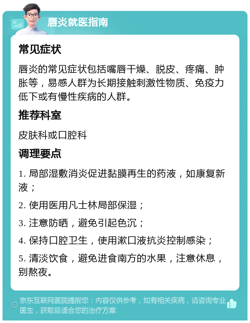 唇炎就医指南 常见症状 唇炎的常见症状包括嘴唇干燥、脱皮、疼痛、肿胀等，易感人群为长期接触刺激性物质、免疫力低下或有慢性疾病的人群。 推荐科室 皮肤科或口腔科 调理要点 1. 局部湿敷消炎促进黏膜再生的药液，如康复新液； 2. 使用医用凡士林局部保湿； 3. 注意防晒，避免引起色沉； 4. 保持口腔卫生，使用漱口液抗炎控制感染； 5. 清淡饮食，避免进食南方的水果，注意休息，别熬夜。