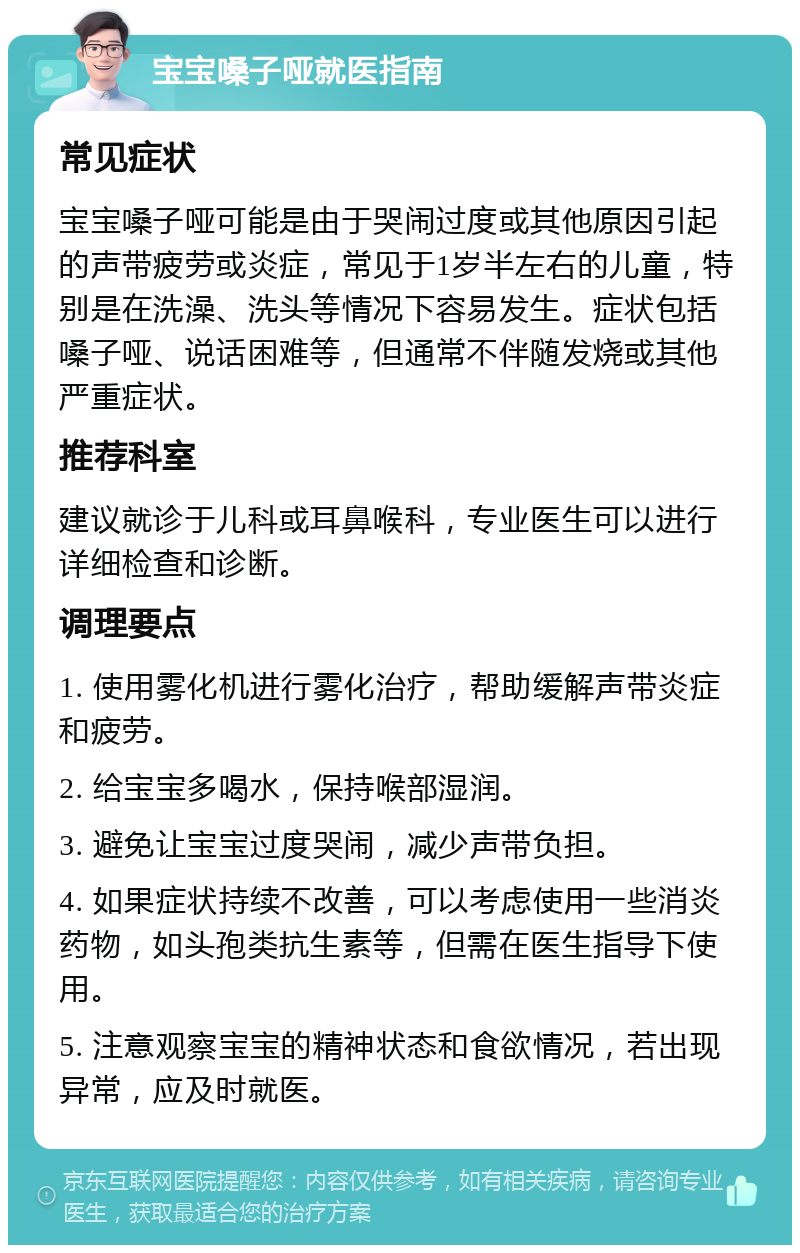 宝宝嗓子哑就医指南 常见症状 宝宝嗓子哑可能是由于哭闹过度或其他原因引起的声带疲劳或炎症，常见于1岁半左右的儿童，特别是在洗澡、洗头等情况下容易发生。症状包括嗓子哑、说话困难等，但通常不伴随发烧或其他严重症状。 推荐科室 建议就诊于儿科或耳鼻喉科，专业医生可以进行详细检查和诊断。 调理要点 1. 使用雾化机进行雾化治疗，帮助缓解声带炎症和疲劳。 2. 给宝宝多喝水，保持喉部湿润。 3. 避免让宝宝过度哭闹，减少声带负担。 4. 如果症状持续不改善，可以考虑使用一些消炎药物，如头孢类抗生素等，但需在医生指导下使用。 5. 注意观察宝宝的精神状态和食欲情况，若出现异常，应及时就医。