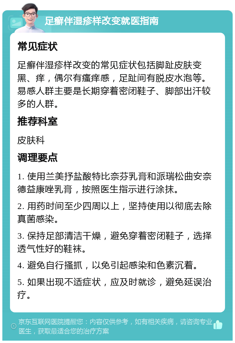 足癣伴湿疹样改变就医指南 常见症状 足癣伴湿疹样改变的常见症状包括脚趾皮肤变黑、痒，偶尔有瘙痒感，足趾间有脱皮水泡等。易感人群主要是长期穿着密闭鞋子、脚部出汗较多的人群。 推荐科室 皮肤科 调理要点 1. 使用兰美抒盐酸特比奈芬乳膏和派瑞松曲安奈德益康唑乳膏，按照医生指示进行涂抹。 2. 用药时间至少四周以上，坚持使用以彻底去除真菌感染。 3. 保持足部清洁干燥，避免穿着密闭鞋子，选择透气性好的鞋袜。 4. 避免自行搔抓，以免引起感染和色素沉着。 5. 如果出现不适症状，应及时就诊，避免延误治疗。