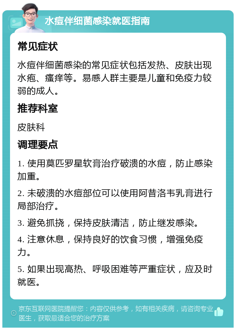 水痘伴细菌感染就医指南 常见症状 水痘伴细菌感染的常见症状包括发热、皮肤出现水疱、瘙痒等。易感人群主要是儿童和免疫力较弱的成人。 推荐科室 皮肤科 调理要点 1. 使用莫匹罗星软膏治疗破溃的水痘，防止感染加重。 2. 未破溃的水痘部位可以使用阿昔洛韦乳膏进行局部治疗。 3. 避免抓挠，保持皮肤清洁，防止继发感染。 4. 注意休息，保持良好的饮食习惯，增强免疫力。 5. 如果出现高热、呼吸困难等严重症状，应及时就医。