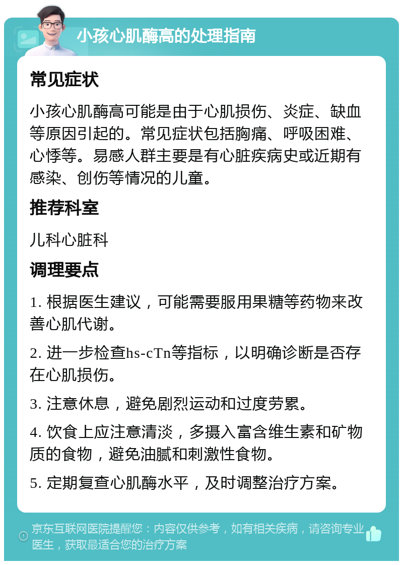 小孩心肌酶高的处理指南 常见症状 小孩心肌酶高可能是由于心肌损伤、炎症、缺血等原因引起的。常见症状包括胸痛、呼吸困难、心悸等。易感人群主要是有心脏疾病史或近期有感染、创伤等情况的儿童。 推荐科室 儿科心脏科 调理要点 1. 根据医生建议，可能需要服用果糖等药物来改善心肌代谢。 2. 进一步检查hs-cTn等指标，以明确诊断是否存在心肌损伤。 3. 注意休息，避免剧烈运动和过度劳累。 4. 饮食上应注意清淡，多摄入富含维生素和矿物质的食物，避免油腻和刺激性食物。 5. 定期复查心肌酶水平，及时调整治疗方案。