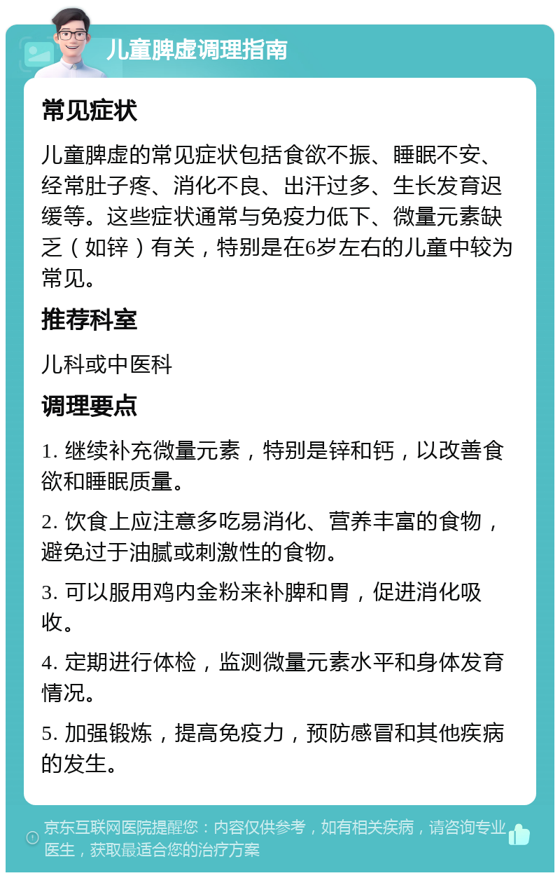 儿童脾虚调理指南 常见症状 儿童脾虚的常见症状包括食欲不振、睡眠不安、经常肚子疼、消化不良、出汗过多、生长发育迟缓等。这些症状通常与免疫力低下、微量元素缺乏（如锌）有关，特别是在6岁左右的儿童中较为常见。 推荐科室 儿科或中医科 调理要点 1. 继续补充微量元素，特别是锌和钙，以改善食欲和睡眠质量。 2. 饮食上应注意多吃易消化、营养丰富的食物，避免过于油腻或刺激性的食物。 3. 可以服用鸡内金粉来补脾和胃，促进消化吸收。 4. 定期进行体检，监测微量元素水平和身体发育情况。 5. 加强锻炼，提高免疫力，预防感冒和其他疾病的发生。