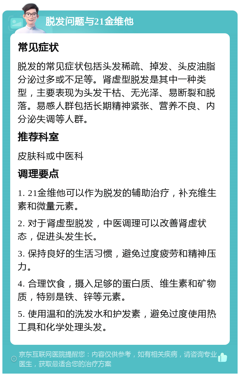 脱发问题与21金维他 常见症状 脱发的常见症状包括头发稀疏、掉发、头皮油脂分泌过多或不足等。肾虚型脱发是其中一种类型，主要表现为头发干枯、无光泽、易断裂和脱落。易感人群包括长期精神紧张、营养不良、内分泌失调等人群。 推荐科室 皮肤科或中医科 调理要点 1. 21金维他可以作为脱发的辅助治疗，补充维生素和微量元素。 2. 对于肾虚型脱发，中医调理可以改善肾虚状态，促进头发生长。 3. 保持良好的生活习惯，避免过度疲劳和精神压力。 4. 合理饮食，摄入足够的蛋白质、维生素和矿物质，特别是铁、锌等元素。 5. 使用温和的洗发水和护发素，避免过度使用热工具和化学处理头发。