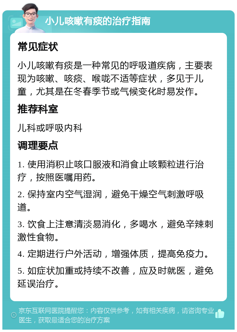 小儿咳嗽有痰的治疗指南 常见症状 小儿咳嗽有痰是一种常见的呼吸道疾病，主要表现为咳嗽、咳痰、喉咙不适等症状，多见于儿童，尤其是在冬春季节或气候变化时易发作。 推荐科室 儿科或呼吸内科 调理要点 1. 使用消积止咳口服液和消食止咳颗粒进行治疗，按照医嘱用药。 2. 保持室内空气湿润，避免干燥空气刺激呼吸道。 3. 饮食上注意清淡易消化，多喝水，避免辛辣刺激性食物。 4. 定期进行户外活动，增强体质，提高免疫力。 5. 如症状加重或持续不改善，应及时就医，避免延误治疗。