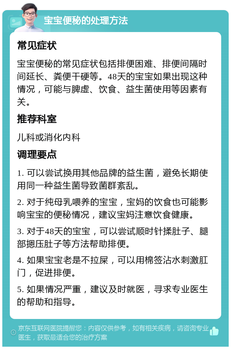 宝宝便秘的处理方法 常见症状 宝宝便秘的常见症状包括排便困难、排便间隔时间延长、粪便干硬等。48天的宝宝如果出现这种情况，可能与脾虚、饮食、益生菌使用等因素有关。 推荐科室 儿科或消化内科 调理要点 1. 可以尝试换用其他品牌的益生菌，避免长期使用同一种益生菌导致菌群紊乱。 2. 对于纯母乳喂养的宝宝，宝妈的饮食也可能影响宝宝的便秘情况，建议宝妈注意饮食健康。 3. 对于48天的宝宝，可以尝试顺时针揉肚子、腿部摁压肚子等方法帮助排便。 4. 如果宝宝老是不拉屎，可以用棉签沾水刺激肛门，促进排便。 5. 如果情况严重，建议及时就医，寻求专业医生的帮助和指导。