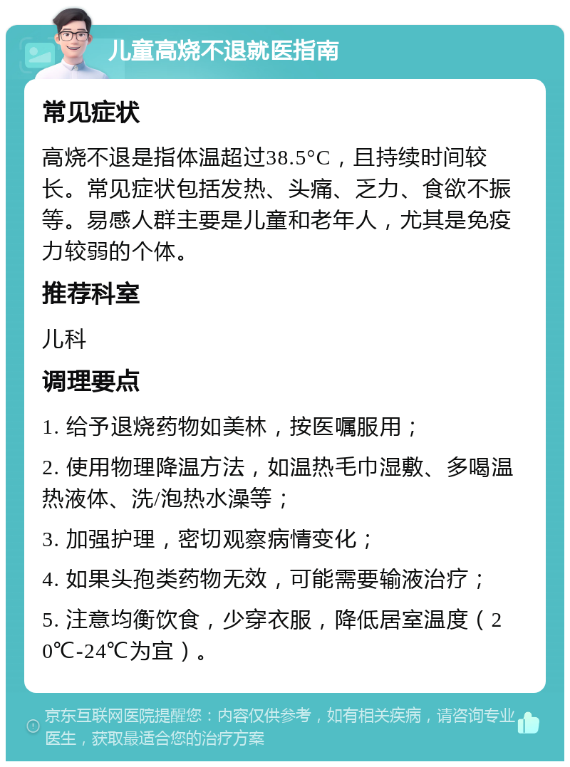 儿童高烧不退就医指南 常见症状 高烧不退是指体温超过38.5°C，且持续时间较长。常见症状包括发热、头痛、乏力、食欲不振等。易感人群主要是儿童和老年人，尤其是免疫力较弱的个体。 推荐科室 儿科 调理要点 1. 给予退烧药物如美林，按医嘱服用； 2. 使用物理降温方法，如温热毛巾湿敷、多喝温热液体、洗/泡热水澡等； 3. 加强护理，密切观察病情变化； 4. 如果头孢类药物无效，可能需要输液治疗； 5. 注意均衡饮食，少穿衣服，降低居室温度（20℃-24℃为宜）。