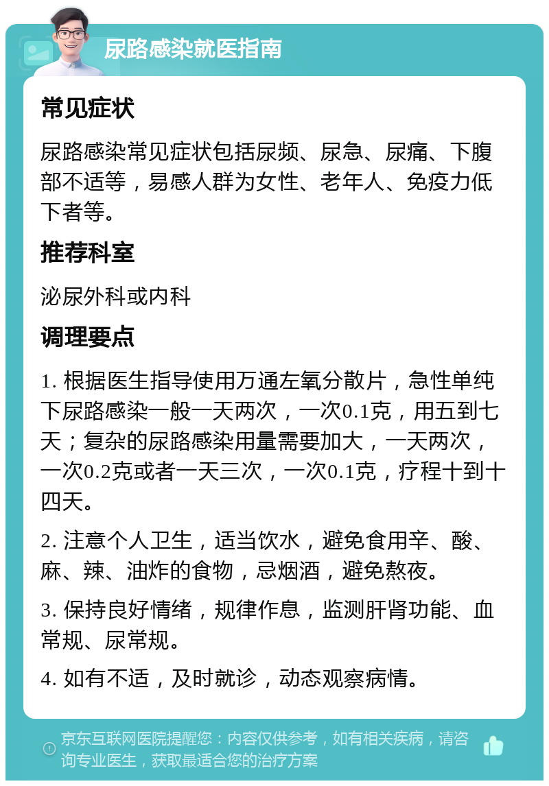 尿路感染就医指南 常见症状 尿路感染常见症状包括尿频、尿急、尿痛、下腹部不适等，易感人群为女性、老年人、免疫力低下者等。 推荐科室 泌尿外科或内科 调理要点 1. 根据医生指导使用万通左氧分散片，急性单纯下尿路感染一般一天两次，一次0.1克，用五到七天；复杂的尿路感染用量需要加大，一天两次，一次0.2克或者一天三次，一次0.1克，疗程十到十四天。 2. 注意个人卫生，适当饮水，避免食用辛、酸、麻、辣、油炸的食物，忌烟酒，避免熬夜。 3. 保持良好情绪，规律作息，监测肝肾功能、血常规、尿常规。 4. 如有不适，及时就诊，动态观察病情。