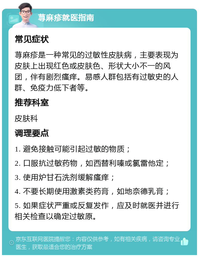 荨麻疹就医指南 常见症状 荨麻疹是一种常见的过敏性皮肤病，主要表现为皮肤上出现红色或皮肤色、形状大小不一的风团，伴有剧烈瘙痒。易感人群包括有过敏史的人群、免疫力低下者等。 推荐科室 皮肤科 调理要点 1. 避免接触可能引起过敏的物质； 2. 口服抗过敏药物，如西替利嗪或氯雷他定； 3. 使用炉甘石洗剂缓解瘙痒； 4. 不要长期使用激素类药膏，如地奈德乳膏； 5. 如果症状严重或反复发作，应及时就医并进行相关检查以确定过敏原。