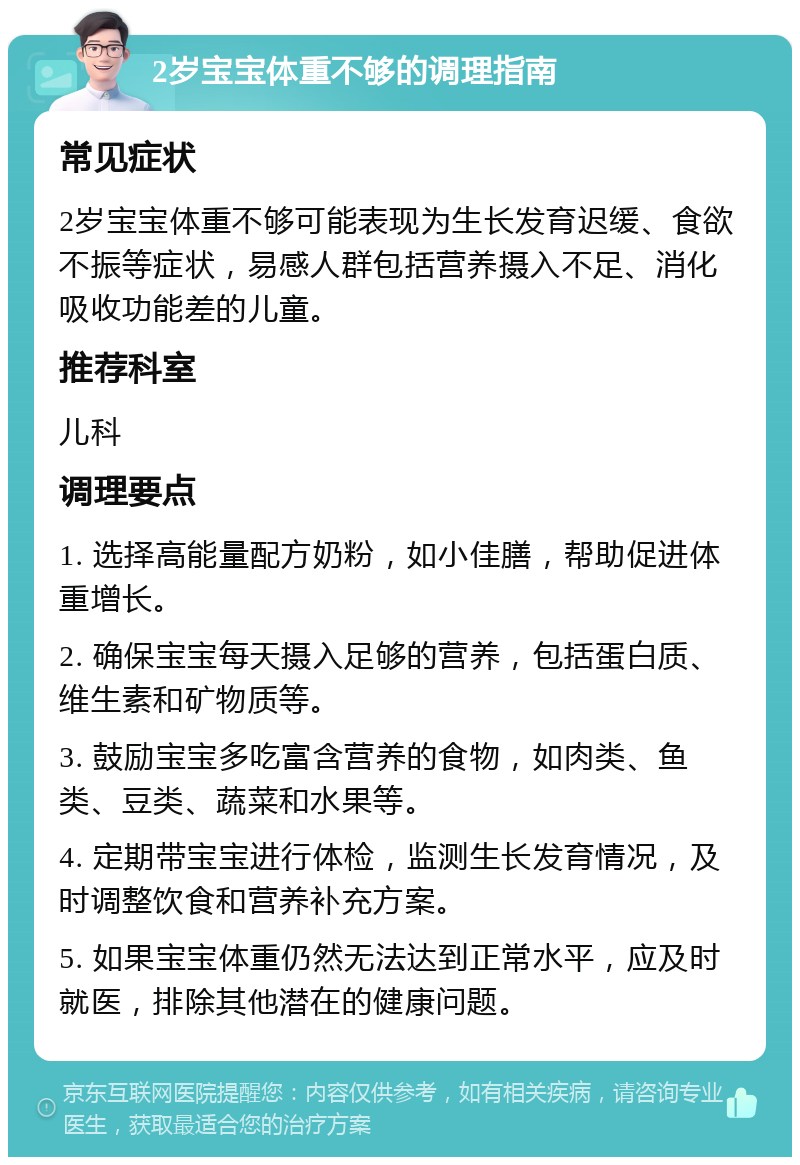 2岁宝宝体重不够的调理指南 常见症状 2岁宝宝体重不够可能表现为生长发育迟缓、食欲不振等症状，易感人群包括营养摄入不足、消化吸收功能差的儿童。 推荐科室 儿科 调理要点 1. 选择高能量配方奶粉，如小佳膳，帮助促进体重增长。 2. 确保宝宝每天摄入足够的营养，包括蛋白质、维生素和矿物质等。 3. 鼓励宝宝多吃富含营养的食物，如肉类、鱼类、豆类、蔬菜和水果等。 4. 定期带宝宝进行体检，监测生长发育情况，及时调整饮食和营养补充方案。 5. 如果宝宝体重仍然无法达到正常水平，应及时就医，排除其他潜在的健康问题。