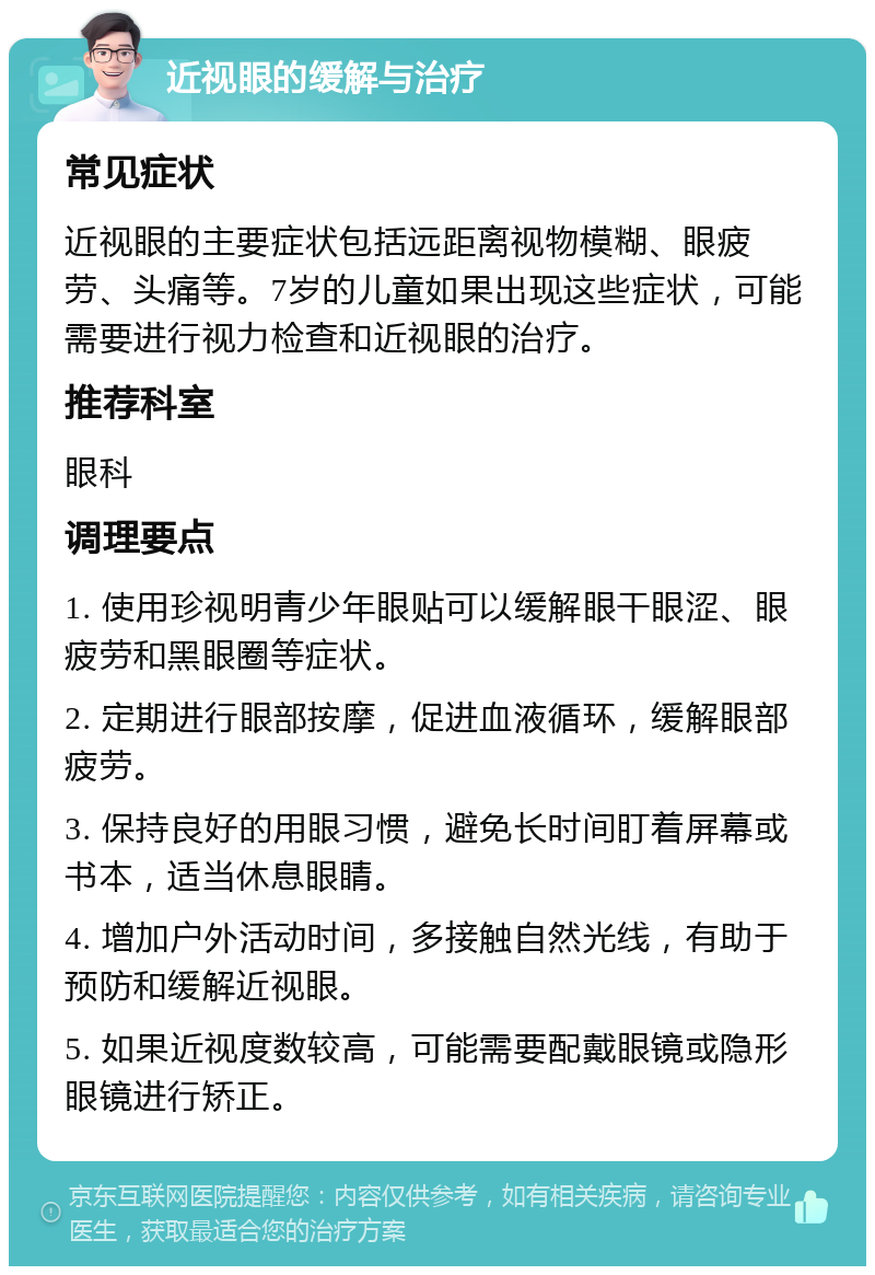 近视眼的缓解与治疗 常见症状 近视眼的主要症状包括远距离视物模糊、眼疲劳、头痛等。7岁的儿童如果出现这些症状，可能需要进行视力检查和近视眼的治疗。 推荐科室 眼科 调理要点 1. 使用珍视明青少年眼贴可以缓解眼干眼涩、眼疲劳和黑眼圈等症状。 2. 定期进行眼部按摩，促进血液循环，缓解眼部疲劳。 3. 保持良好的用眼习惯，避免长时间盯着屏幕或书本，适当休息眼睛。 4. 增加户外活动时间，多接触自然光线，有助于预防和缓解近视眼。 5. 如果近视度数较高，可能需要配戴眼镜或隐形眼镜进行矫正。