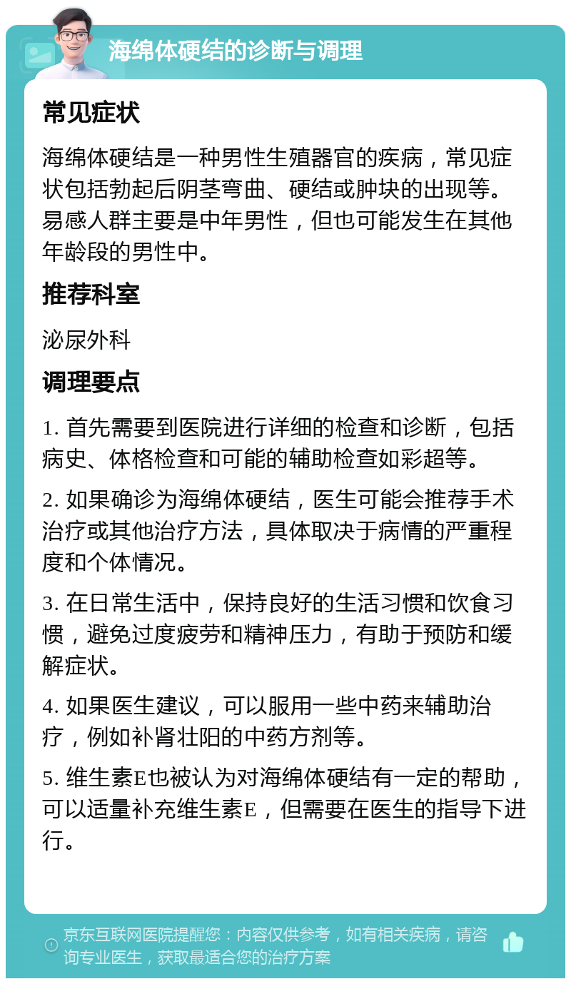 海绵体硬结的诊断与调理 常见症状 海绵体硬结是一种男性生殖器官的疾病，常见症状包括勃起后阴茎弯曲、硬结或肿块的出现等。易感人群主要是中年男性，但也可能发生在其他年龄段的男性中。 推荐科室 泌尿外科 调理要点 1. 首先需要到医院进行详细的检查和诊断，包括病史、体格检查和可能的辅助检查如彩超等。 2. 如果确诊为海绵体硬结，医生可能会推荐手术治疗或其他治疗方法，具体取决于病情的严重程度和个体情况。 3. 在日常生活中，保持良好的生活习惯和饮食习惯，避免过度疲劳和精神压力，有助于预防和缓解症状。 4. 如果医生建议，可以服用一些中药来辅助治疗，例如补肾壮阳的中药方剂等。 5. 维生素E也被认为对海绵体硬结有一定的帮助，可以适量补充维生素E，但需要在医生的指导下进行。