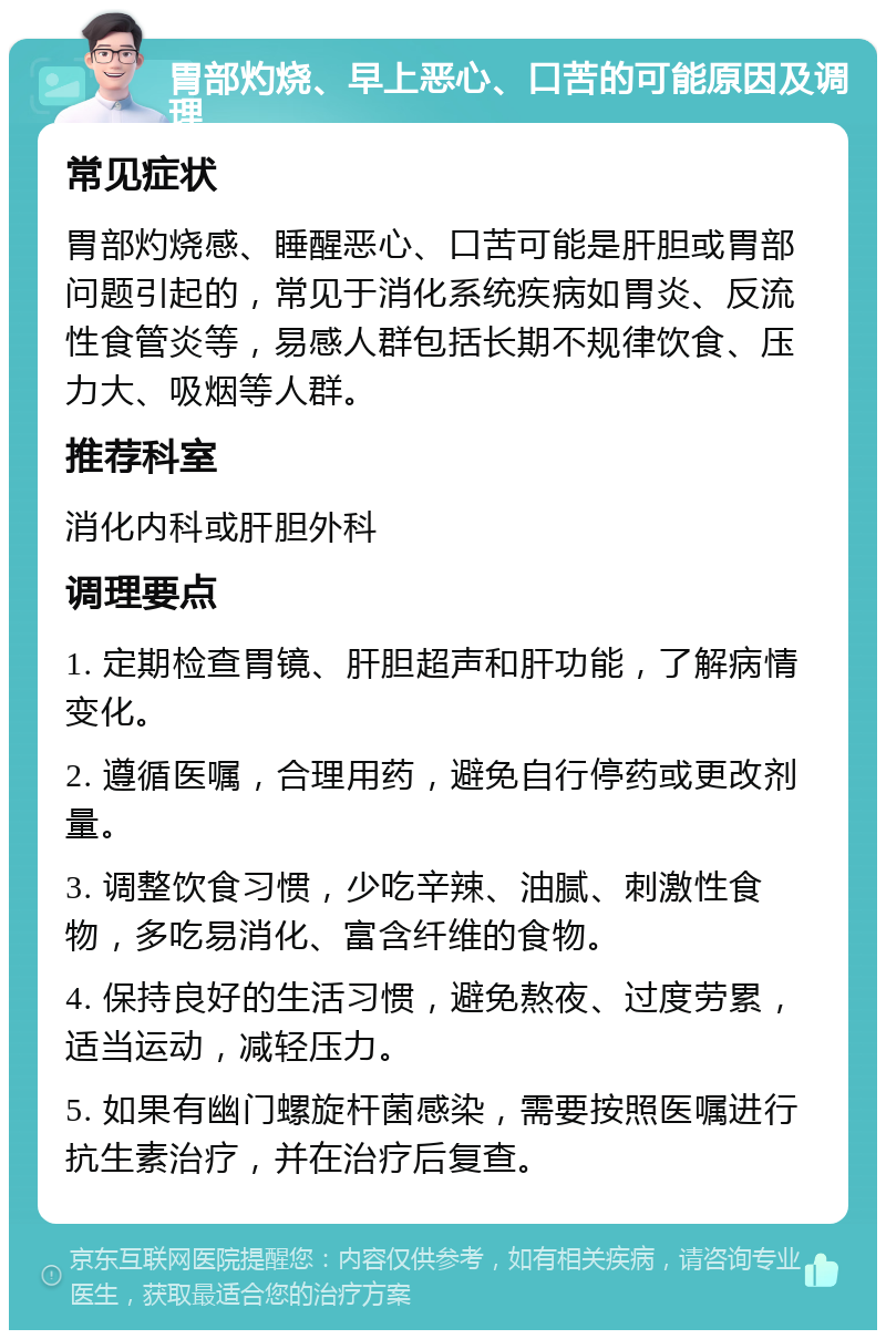 胃部灼烧、早上恶心、口苦的可能原因及调理 常见症状 胃部灼烧感、睡醒恶心、口苦可能是肝胆或胃部问题引起的，常见于消化系统疾病如胃炎、反流性食管炎等，易感人群包括长期不规律饮食、压力大、吸烟等人群。 推荐科室 消化内科或肝胆外科 调理要点 1. 定期检查胃镜、肝胆超声和肝功能，了解病情变化。 2. 遵循医嘱，合理用药，避免自行停药或更改剂量。 3. 调整饮食习惯，少吃辛辣、油腻、刺激性食物，多吃易消化、富含纤维的食物。 4. 保持良好的生活习惯，避免熬夜、过度劳累，适当运动，减轻压力。 5. 如果有幽门螺旋杆菌感染，需要按照医嘱进行抗生素治疗，并在治疗后复查。