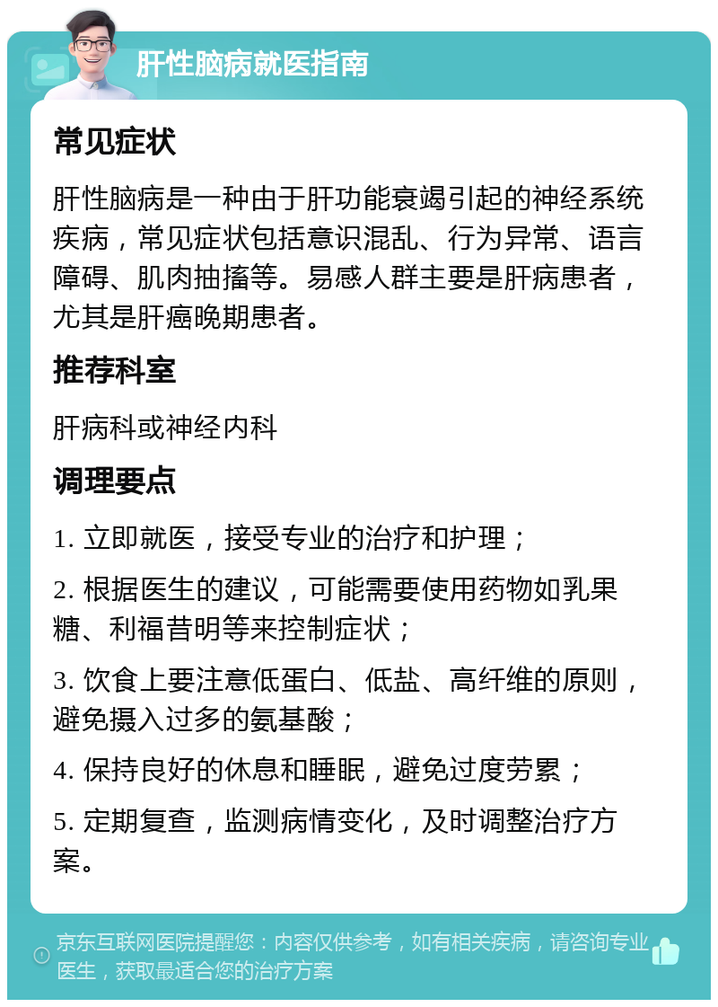 肝性脑病就医指南 常见症状 肝性脑病是一种由于肝功能衰竭引起的神经系统疾病，常见症状包括意识混乱、行为异常、语言障碍、肌肉抽搐等。易感人群主要是肝病患者，尤其是肝癌晚期患者。 推荐科室 肝病科或神经内科 调理要点 1. 立即就医，接受专业的治疗和护理； 2. 根据医生的建议，可能需要使用药物如乳果糖、利福昔明等来控制症状； 3. 饮食上要注意低蛋白、低盐、高纤维的原则，避免摄入过多的氨基酸； 4. 保持良好的休息和睡眠，避免过度劳累； 5. 定期复查，监测病情变化，及时调整治疗方案。