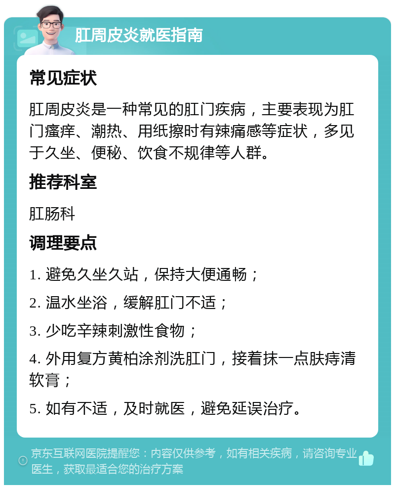 肛周皮炎就医指南 常见症状 肛周皮炎是一种常见的肛门疾病，主要表现为肛门瘙痒、潮热、用纸擦时有辣痛感等症状，多见于久坐、便秘、饮食不规律等人群。 推荐科室 肛肠科 调理要点 1. 避免久坐久站，保持大便通畅； 2. 温水坐浴，缓解肛门不适； 3. 少吃辛辣刺激性食物； 4. 外用复方黄柏涂剂洗肛门，接着抹一点肤痔清软膏； 5. 如有不适，及时就医，避免延误治疗。