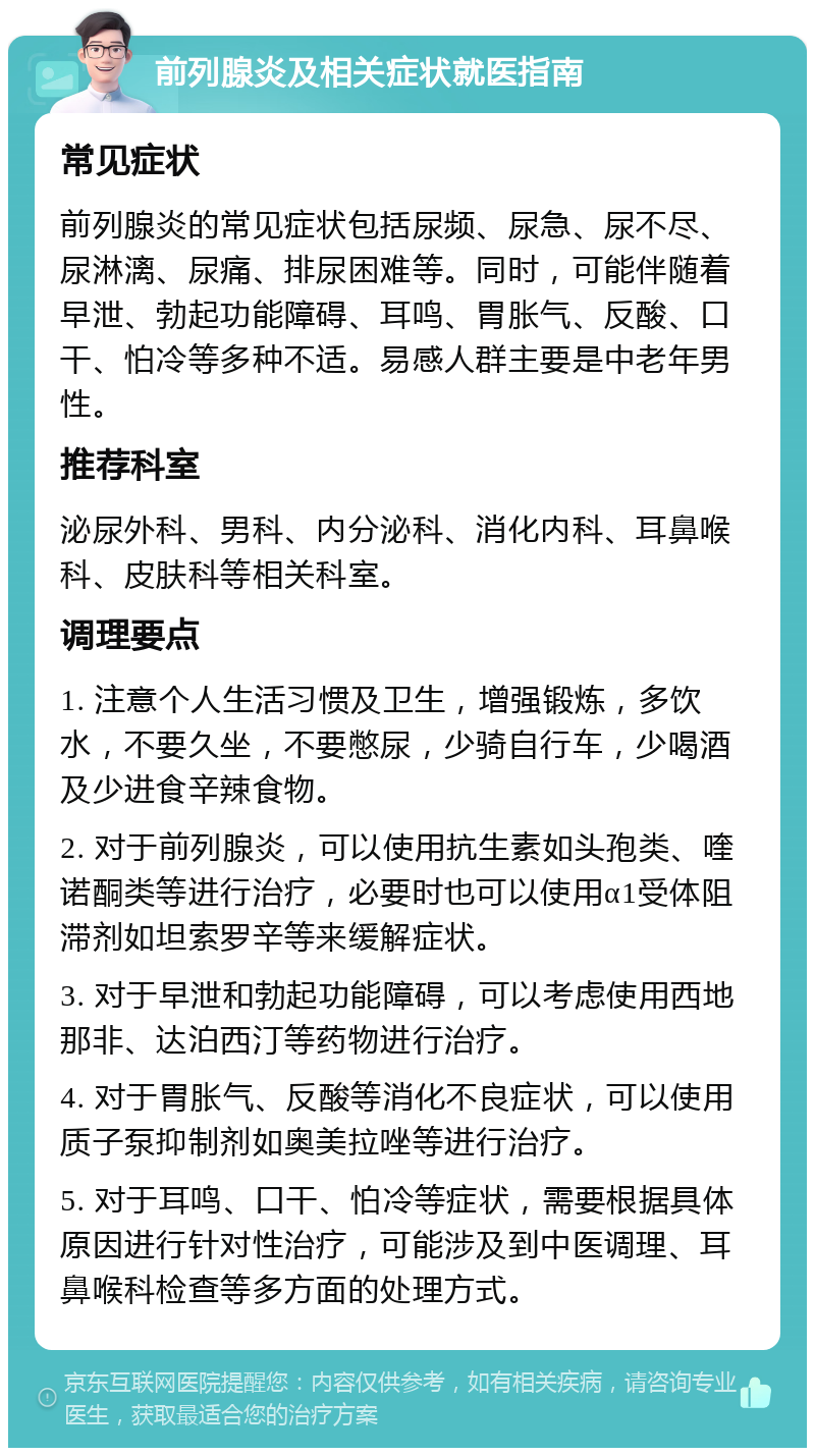 前列腺炎及相关症状就医指南 常见症状 前列腺炎的常见症状包括尿频、尿急、尿不尽、尿淋漓、尿痛、排尿困难等。同时，可能伴随着早泄、勃起功能障碍、耳鸣、胃胀气、反酸、口干、怕冷等多种不适。易感人群主要是中老年男性。 推荐科室 泌尿外科、男科、内分泌科、消化内科、耳鼻喉科、皮肤科等相关科室。 调理要点 1. 注意个人生活习惯及卫生，增强锻炼，多饮水，不要久坐，不要憋尿，少骑自行车，少喝酒及少进食辛辣食物。 2. 对于前列腺炎，可以使用抗生素如头孢类、喹诺酮类等进行治疗，必要时也可以使用α1受体阻滞剂如坦索罗辛等来缓解症状。 3. 对于早泄和勃起功能障碍，可以考虑使用西地那非、达泊西汀等药物进行治疗。 4. 对于胃胀气、反酸等消化不良症状，可以使用质子泵抑制剂如奥美拉唑等进行治疗。 5. 对于耳鸣、口干、怕冷等症状，需要根据具体原因进行针对性治疗，可能涉及到中医调理、耳鼻喉科检查等多方面的处理方式。