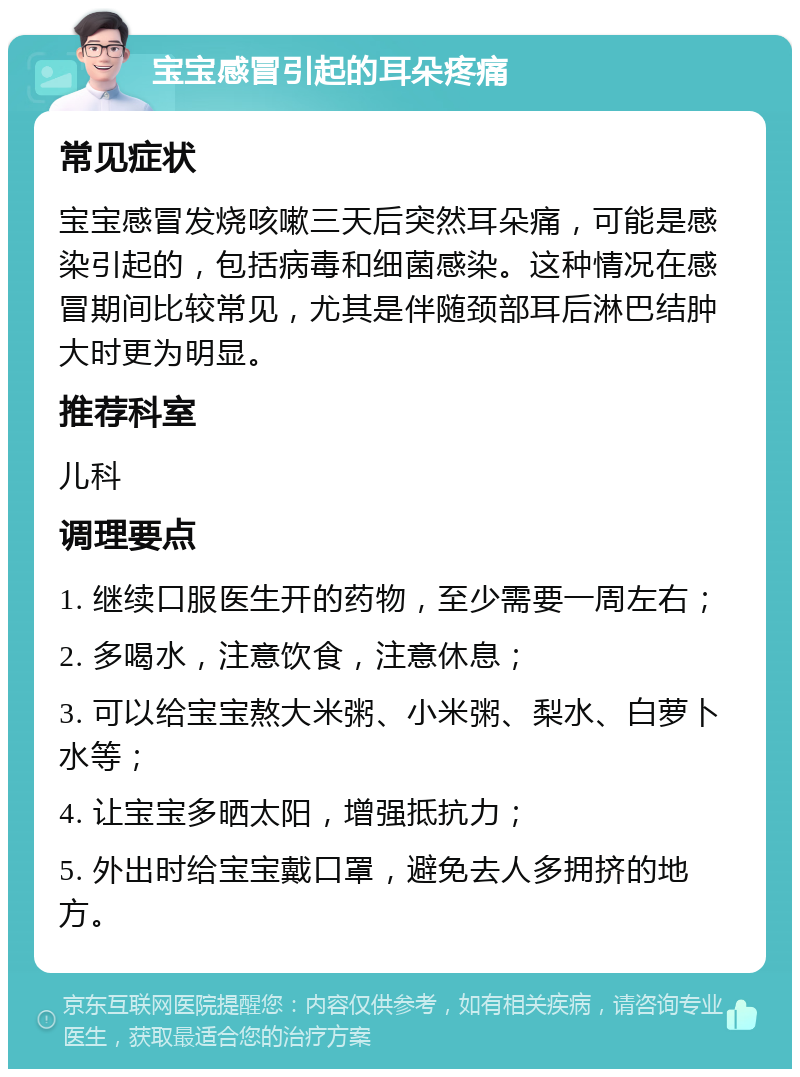 宝宝感冒引起的耳朵疼痛 常见症状 宝宝感冒发烧咳嗽三天后突然耳朵痛，可能是感染引起的，包括病毒和细菌感染。这种情况在感冒期间比较常见，尤其是伴随颈部耳后淋巴结肿大时更为明显。 推荐科室 儿科 调理要点 1. 继续口服医生开的药物，至少需要一周左右； 2. 多喝水，注意饮食，注意休息； 3. 可以给宝宝熬大米粥、小米粥、梨水、白萝卜水等； 4. 让宝宝多晒太阳，增强抵抗力； 5. 外出时给宝宝戴口罩，避免去人多拥挤的地方。