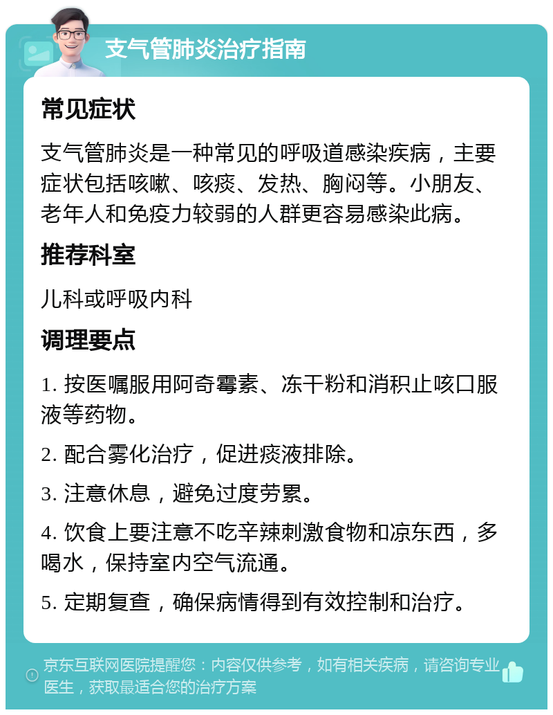 支气管肺炎治疗指南 常见症状 支气管肺炎是一种常见的呼吸道感染疾病，主要症状包括咳嗽、咳痰、发热、胸闷等。小朋友、老年人和免疫力较弱的人群更容易感染此病。 推荐科室 儿科或呼吸内科 调理要点 1. 按医嘱服用阿奇霉素、冻干粉和消积止咳口服液等药物。 2. 配合雾化治疗，促进痰液排除。 3. 注意休息，避免过度劳累。 4. 饮食上要注意不吃辛辣刺激食物和凉东西，多喝水，保持室内空气流通。 5. 定期复查，确保病情得到有效控制和治疗。