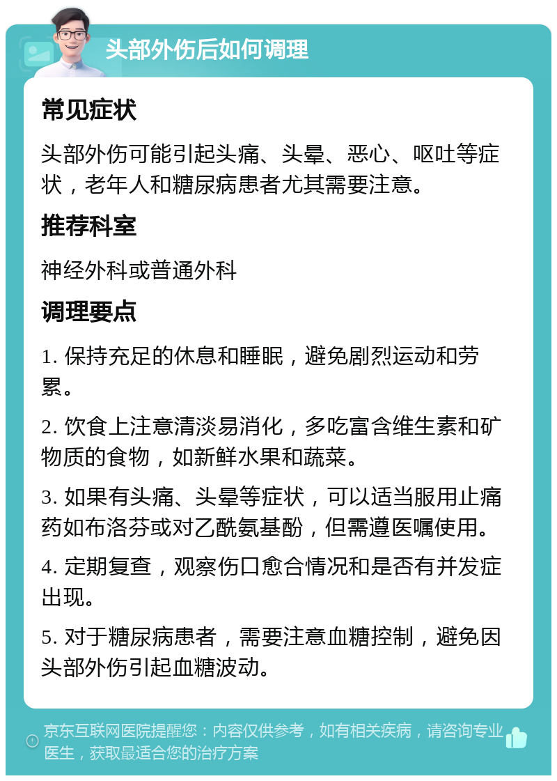 头部外伤后如何调理 常见症状 头部外伤可能引起头痛、头晕、恶心、呕吐等症状，老年人和糖尿病患者尤其需要注意。 推荐科室 神经外科或普通外科 调理要点 1. 保持充足的休息和睡眠，避免剧烈运动和劳累。 2. 饮食上注意清淡易消化，多吃富含维生素和矿物质的食物，如新鲜水果和蔬菜。 3. 如果有头痛、头晕等症状，可以适当服用止痛药如布洛芬或对乙酰氨基酚，但需遵医嘱使用。 4. 定期复查，观察伤口愈合情况和是否有并发症出现。 5. 对于糖尿病患者，需要注意血糖控制，避免因头部外伤引起血糖波动。