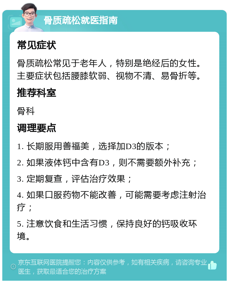 骨质疏松就医指南 常见症状 骨质疏松常见于老年人，特别是绝经后的女性。主要症状包括腰膝软弱、视物不清、易骨折等。 推荐科室 骨科 调理要点 1. 长期服用善福美，选择加D3的版本； 2. 如果液体钙中含有D3，则不需要额外补充； 3. 定期复查，评估治疗效果； 4. 如果口服药物不能改善，可能需要考虑注射治疗； 5. 注意饮食和生活习惯，保持良好的钙吸收环境。