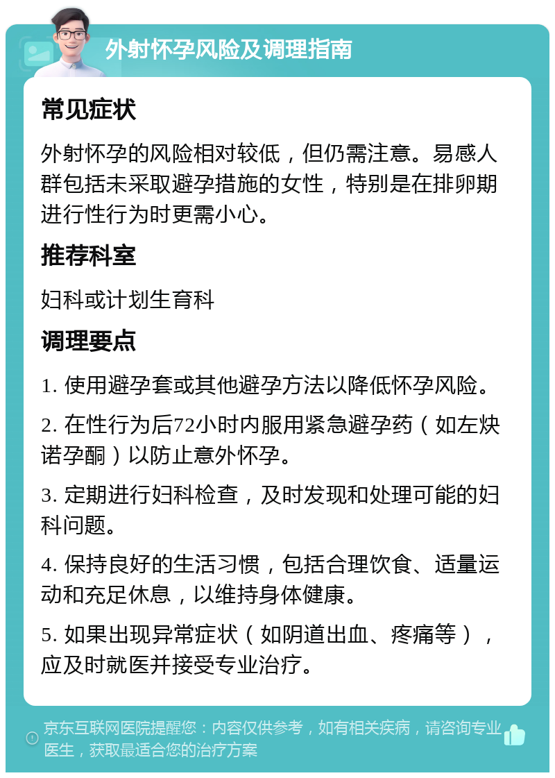 外射怀孕风险及调理指南 常见症状 外射怀孕的风险相对较低，但仍需注意。易感人群包括未采取避孕措施的女性，特别是在排卵期进行性行为时更需小心。 推荐科室 妇科或计划生育科 调理要点 1. 使用避孕套或其他避孕方法以降低怀孕风险。 2. 在性行为后72小时内服用紧急避孕药（如左炔诺孕酮）以防止意外怀孕。 3. 定期进行妇科检查，及时发现和处理可能的妇科问题。 4. 保持良好的生活习惯，包括合理饮食、适量运动和充足休息，以维持身体健康。 5. 如果出现异常症状（如阴道出血、疼痛等），应及时就医并接受专业治疗。