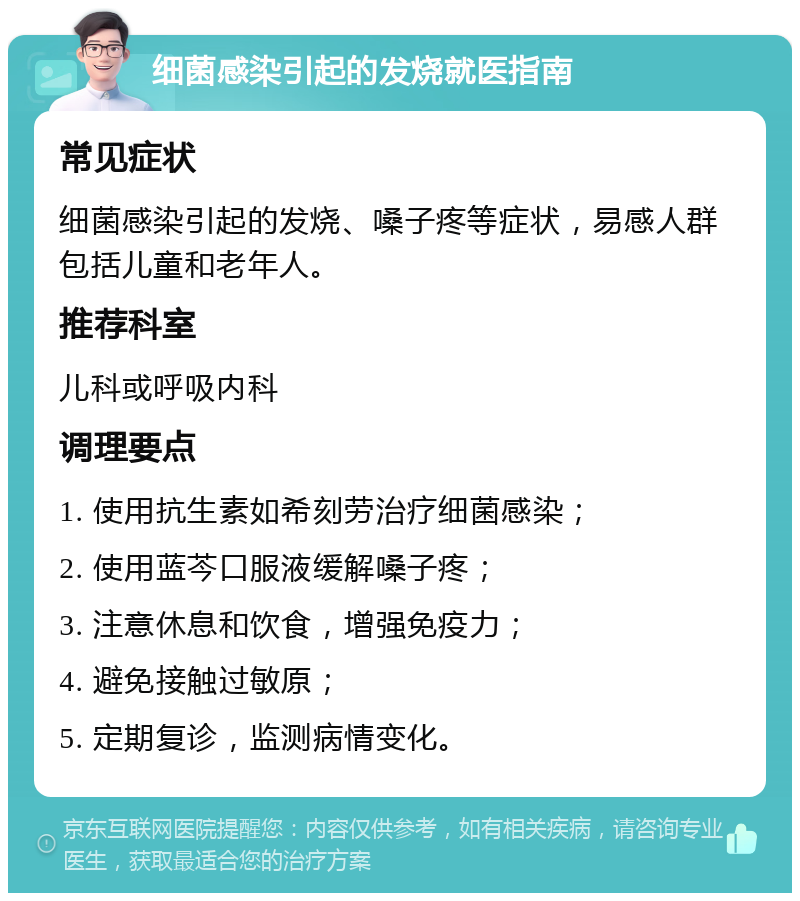 细菌感染引起的发烧就医指南 常见症状 细菌感染引起的发烧、嗓子疼等症状，易感人群包括儿童和老年人。 推荐科室 儿科或呼吸内科 调理要点 1. 使用抗生素如希刻劳治疗细菌感染； 2. 使用蓝芩口服液缓解嗓子疼； 3. 注意休息和饮食，增强免疫力； 4. 避免接触过敏原； 5. 定期复诊，监测病情变化。