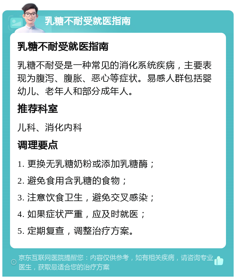 乳糖不耐受就医指南 乳糖不耐受就医指南 乳糖不耐受是一种常见的消化系统疾病，主要表现为腹泻、腹胀、恶心等症状。易感人群包括婴幼儿、老年人和部分成年人。 推荐科室 儿科、消化内科 调理要点 1. 更换无乳糖奶粉或添加乳糖酶； 2. 避免食用含乳糖的食物； 3. 注意饮食卫生，避免交叉感染； 4. 如果症状严重，应及时就医； 5. 定期复查，调整治疗方案。