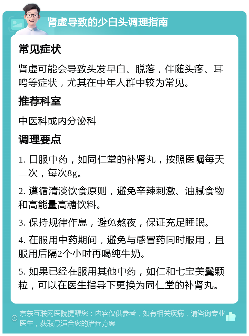 肾虚导致的少白头调理指南 常见症状 肾虚可能会导致头发早白、脱落，伴随头疼、耳鸣等症状，尤其在中年人群中较为常见。 推荐科室 中医科或内分泌科 调理要点 1. 口服中药，如同仁堂的补肾丸，按照医嘱每天二次，每次8g。 2. 遵循清淡饮食原则，避免辛辣刺激、油腻食物和高能量高糖饮料。 3. 保持规律作息，避免熬夜，保证充足睡眠。 4. 在服用中药期间，避免与感冒药同时服用，且服用后隔2个小时再喝纯牛奶。 5. 如果已经在服用其他中药，如仁和七宝美鬓颗粒，可以在医生指导下更换为同仁堂的补肾丸。