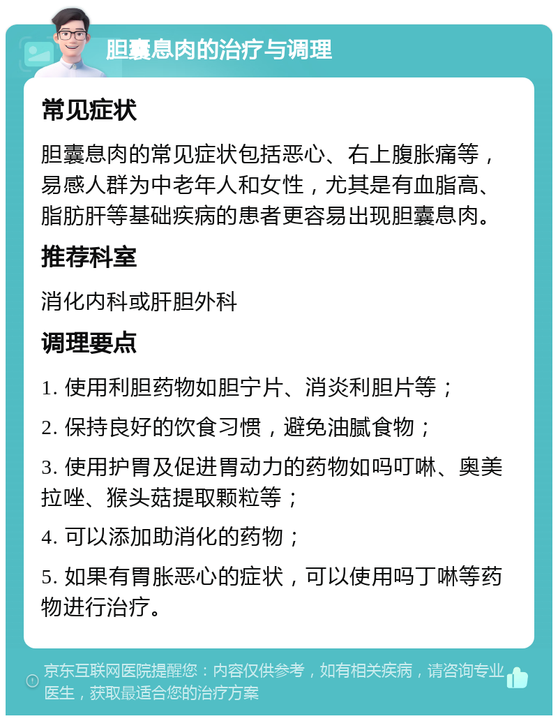 胆囊息肉的治疗与调理 常见症状 胆囊息肉的常见症状包括恶心、右上腹胀痛等，易感人群为中老年人和女性，尤其是有血脂高、脂肪肝等基础疾病的患者更容易出现胆囊息肉。 推荐科室 消化内科或肝胆外科 调理要点 1. 使用利胆药物如胆宁片、消炎利胆片等； 2. 保持良好的饮食习惯，避免油腻食物； 3. 使用护胃及促进胃动力的药物如吗叮啉、奥美拉唑、猴头菇提取颗粒等； 4. 可以添加助消化的药物； 5. 如果有胃胀恶心的症状，可以使用吗丁啉等药物进行治疗。