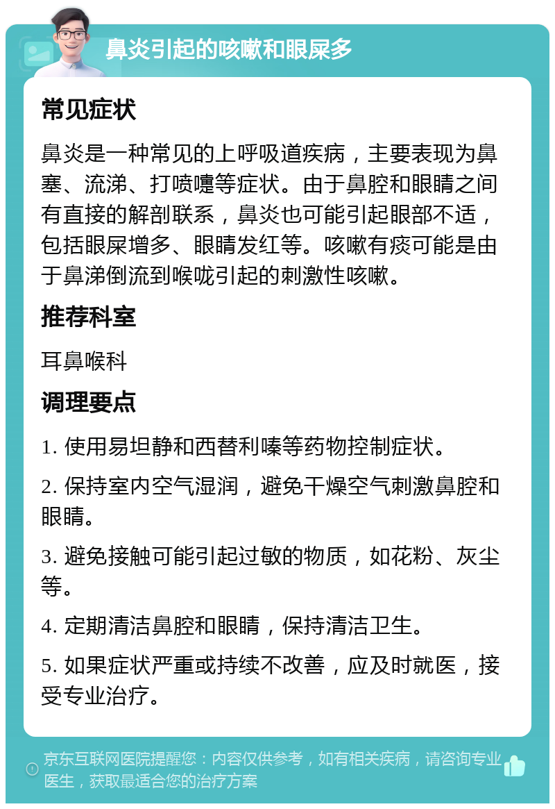 鼻炎引起的咳嗽和眼屎多 常见症状 鼻炎是一种常见的上呼吸道疾病，主要表现为鼻塞、流涕、打喷嚏等症状。由于鼻腔和眼睛之间有直接的解剖联系，鼻炎也可能引起眼部不适，包括眼屎增多、眼睛发红等。咳嗽有痰可能是由于鼻涕倒流到喉咙引起的刺激性咳嗽。 推荐科室 耳鼻喉科 调理要点 1. 使用易坦静和西替利嗪等药物控制症状。 2. 保持室内空气湿润，避免干燥空气刺激鼻腔和眼睛。 3. 避免接触可能引起过敏的物质，如花粉、灰尘等。 4. 定期清洁鼻腔和眼睛，保持清洁卫生。 5. 如果症状严重或持续不改善，应及时就医，接受专业治疗。