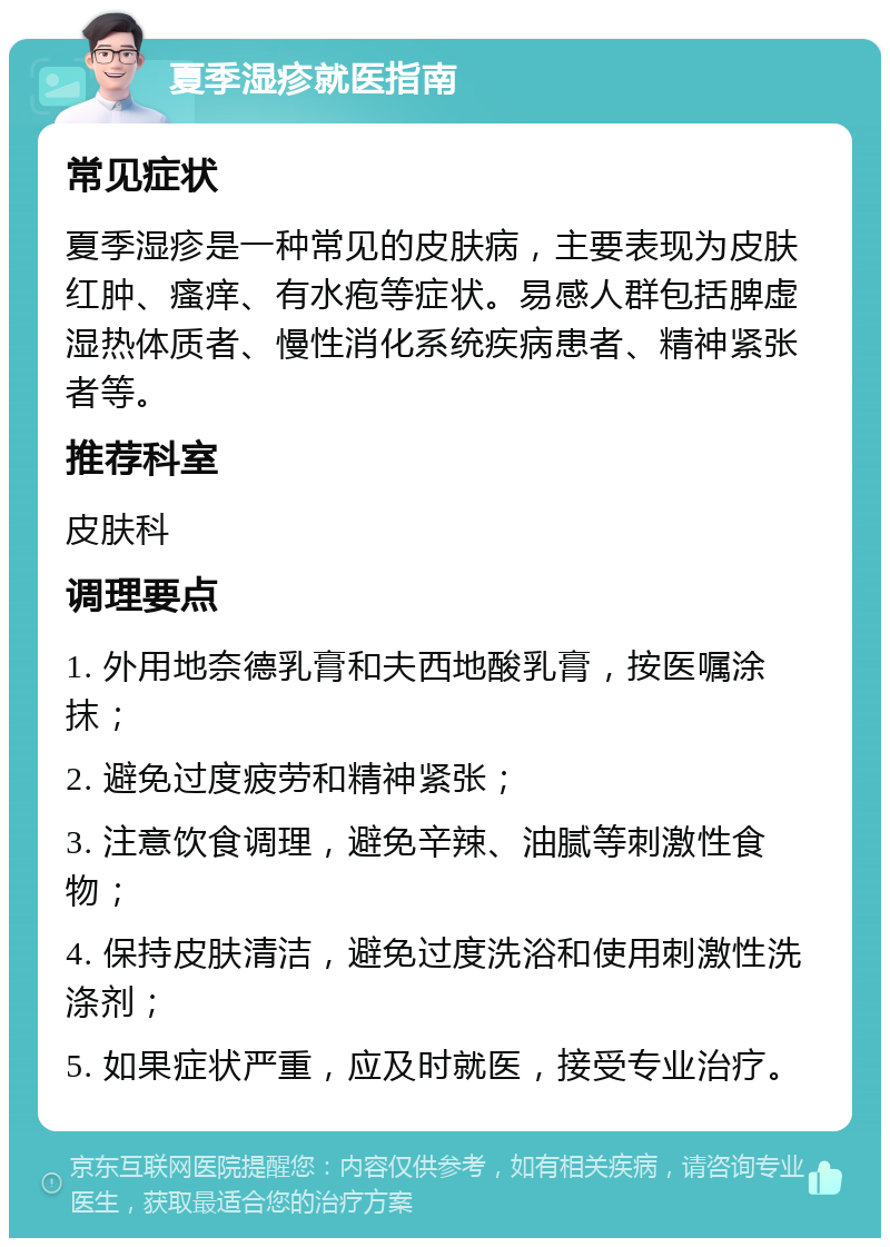 夏季湿疹就医指南 常见症状 夏季湿疹是一种常见的皮肤病，主要表现为皮肤红肿、瘙痒、有水疱等症状。易感人群包括脾虚湿热体质者、慢性消化系统疾病患者、精神紧张者等。 推荐科室 皮肤科 调理要点 1. 外用地奈德乳膏和夫西地酸乳膏，按医嘱涂抹； 2. 避免过度疲劳和精神紧张； 3. 注意饮食调理，避免辛辣、油腻等刺激性食物； 4. 保持皮肤清洁，避免过度洗浴和使用刺激性洗涤剂； 5. 如果症状严重，应及时就医，接受专业治疗。