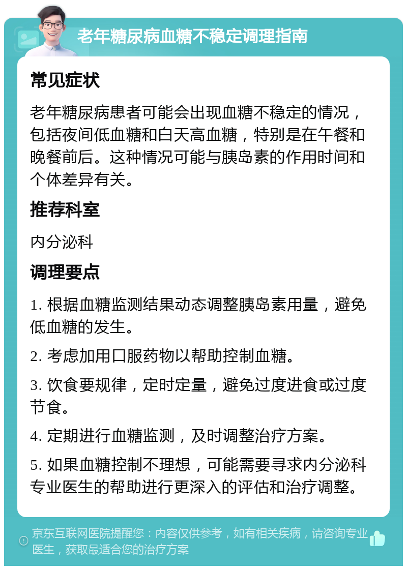 老年糖尿病血糖不稳定调理指南 常见症状 老年糖尿病患者可能会出现血糖不稳定的情况，包括夜间低血糖和白天高血糖，特别是在午餐和晚餐前后。这种情况可能与胰岛素的作用时间和个体差异有关。 推荐科室 内分泌科 调理要点 1. 根据血糖监测结果动态调整胰岛素用量，避免低血糖的发生。 2. 考虑加用口服药物以帮助控制血糖。 3. 饮食要规律，定时定量，避免过度进食或过度节食。 4. 定期进行血糖监测，及时调整治疗方案。 5. 如果血糖控制不理想，可能需要寻求内分泌科专业医生的帮助进行更深入的评估和治疗调整。