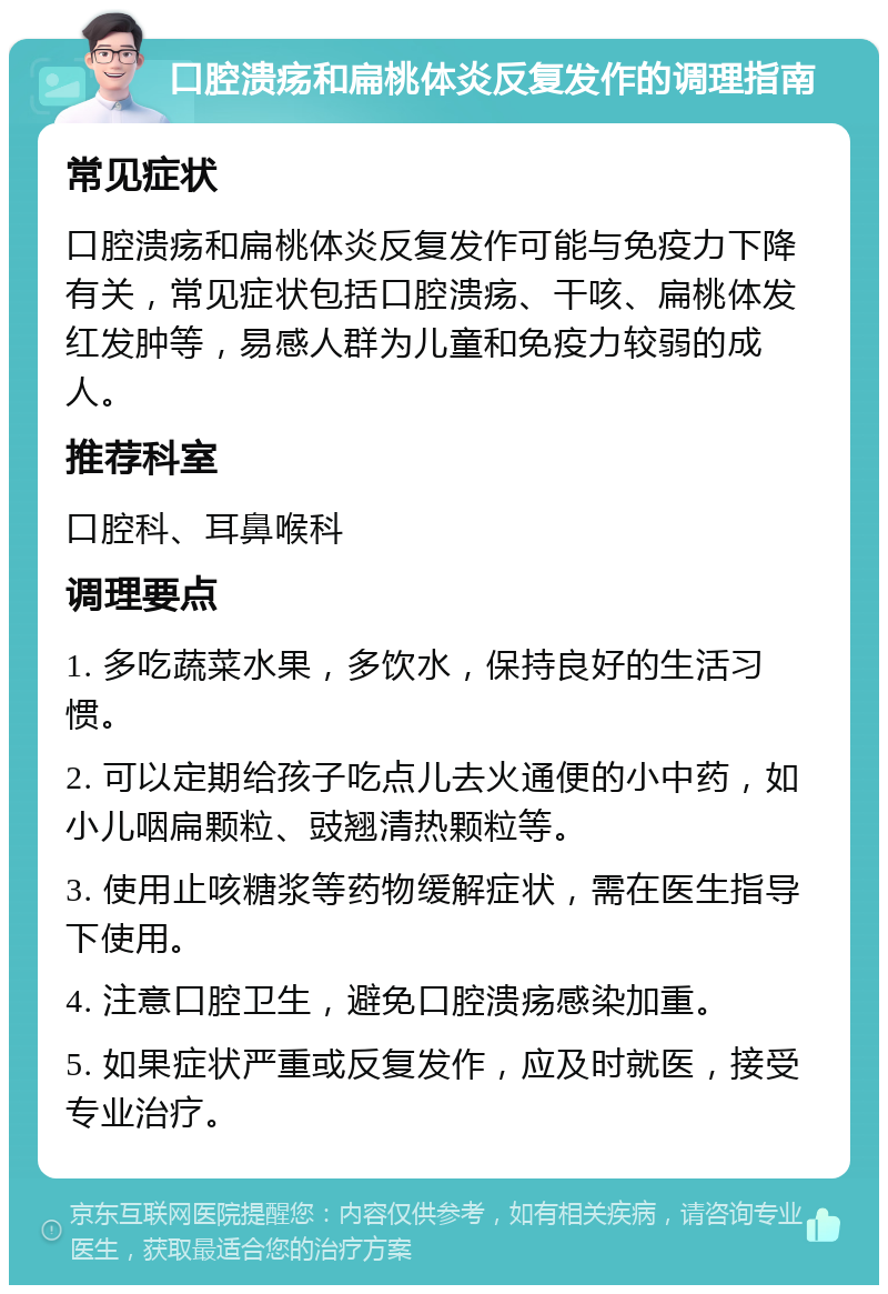 口腔溃疡和扁桃体炎反复发作的调理指南 常见症状 口腔溃疡和扁桃体炎反复发作可能与免疫力下降有关，常见症状包括口腔溃疡、干咳、扁桃体发红发肿等，易感人群为儿童和免疫力较弱的成人。 推荐科室 口腔科、耳鼻喉科 调理要点 1. 多吃蔬菜水果，多饮水，保持良好的生活习惯。 2. 可以定期给孩子吃点儿去火通便的小中药，如小儿咽扁颗粒、豉翘清热颗粒等。 3. 使用止咳糖浆等药物缓解症状，需在医生指导下使用。 4. 注意口腔卫生，避免口腔溃疡感染加重。 5. 如果症状严重或反复发作，应及时就医，接受专业治疗。