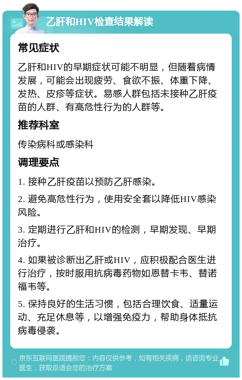 乙肝和HIV检查结果解读 常见症状 乙肝和HIV的早期症状可能不明显，但随着病情发展，可能会出现疲劳、食欲不振、体重下降、发热、皮疹等症状。易感人群包括未接种乙肝疫苗的人群、有高危性行为的人群等。 推荐科室 传染病科或感染科 调理要点 1. 接种乙肝疫苗以预防乙肝感染。 2. 避免高危性行为，使用安全套以降低HIV感染风险。 3. 定期进行乙肝和HIV的检测，早期发现、早期治疗。 4. 如果被诊断出乙肝或HIV，应积极配合医生进行治疗，按时服用抗病毒药物如恩替卡韦、替诺福韦等。 5. 保持良好的生活习惯，包括合理饮食、适量运动、充足休息等，以增强免疫力，帮助身体抵抗病毒侵袭。