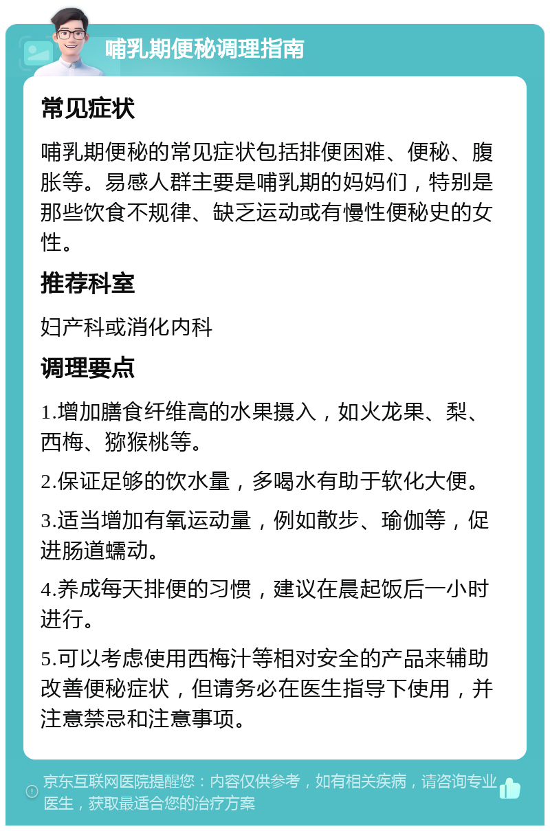 哺乳期便秘调理指南 常见症状 哺乳期便秘的常见症状包括排便困难、便秘、腹胀等。易感人群主要是哺乳期的妈妈们，特别是那些饮食不规律、缺乏运动或有慢性便秘史的女性。 推荐科室 妇产科或消化内科 调理要点 1.增加膳食纤维高的水果摄入，如火龙果、梨、西梅、猕猴桃等。 2.保证足够的饮水量，多喝水有助于软化大便。 3.适当增加有氧运动量，例如散步、瑜伽等，促进肠道蠕动。 4.养成每天排便的习惯，建议在晨起饭后一小时进行。 5.可以考虑使用西梅汁等相对安全的产品来辅助改善便秘症状，但请务必在医生指导下使用，并注意禁忌和注意事项。