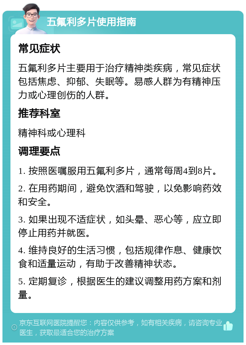 五氟利多片使用指南 常见症状 五氟利多片主要用于治疗精神类疾病，常见症状包括焦虑、抑郁、失眠等。易感人群为有精神压力或心理创伤的人群。 推荐科室 精神科或心理科 调理要点 1. 按照医嘱服用五氟利多片，通常每周4到8片。 2. 在用药期间，避免饮酒和驾驶，以免影响药效和安全。 3. 如果出现不适症状，如头晕、恶心等，应立即停止用药并就医。 4. 维持良好的生活习惯，包括规律作息、健康饮食和适量运动，有助于改善精神状态。 5. 定期复诊，根据医生的建议调整用药方案和剂量。