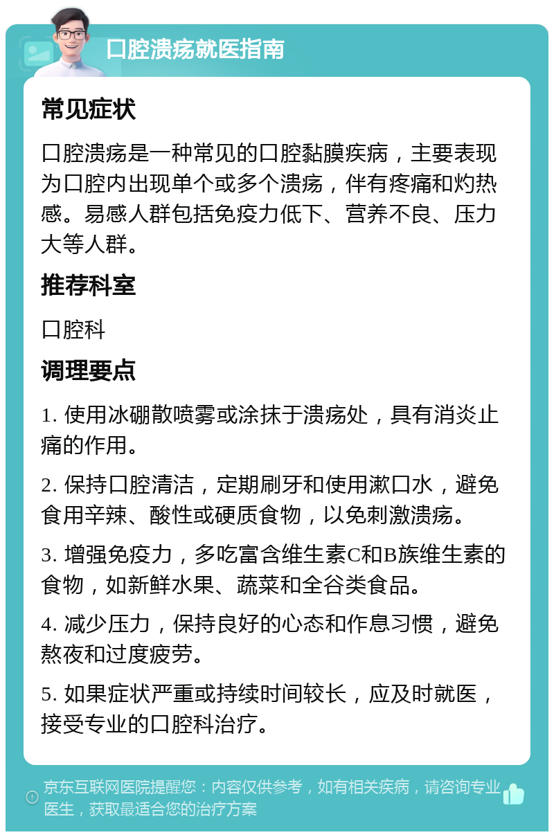 口腔溃疡就医指南 常见症状 口腔溃疡是一种常见的口腔黏膜疾病，主要表现为口腔内出现单个或多个溃疡，伴有疼痛和灼热感。易感人群包括免疫力低下、营养不良、压力大等人群。 推荐科室 口腔科 调理要点 1. 使用冰硼散喷雾或涂抹于溃疡处，具有消炎止痛的作用。 2. 保持口腔清洁，定期刷牙和使用漱口水，避免食用辛辣、酸性或硬质食物，以免刺激溃疡。 3. 增强免疫力，多吃富含维生素C和B族维生素的食物，如新鲜水果、蔬菜和全谷类食品。 4. 减少压力，保持良好的心态和作息习惯，避免熬夜和过度疲劳。 5. 如果症状严重或持续时间较长，应及时就医，接受专业的口腔科治疗。