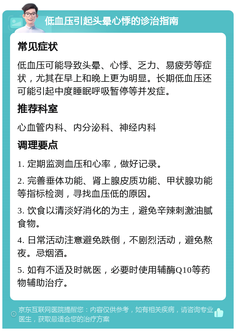 低血压引起头晕心悸的诊治指南 常见症状 低血压可能导致头晕、心悸、乏力、易疲劳等症状，尤其在早上和晚上更为明显。长期低血压还可能引起中度睡眠呼吸暂停等并发症。 推荐科室 心血管内科、内分泌科、神经内科 调理要点 1. 定期监测血压和心率，做好记录。 2. 完善垂体功能、肾上腺皮质功能、甲状腺功能等指标检测，寻找血压低的原因。 3. 饮食以清淡好消化的为主，避免辛辣刺激油腻食物。 4. 日常活动注意避免跌倒，不剧烈活动，避免熬夜。忌烟酒。 5. 如有不适及时就医，必要时使用辅酶Q10等药物辅助治疗。