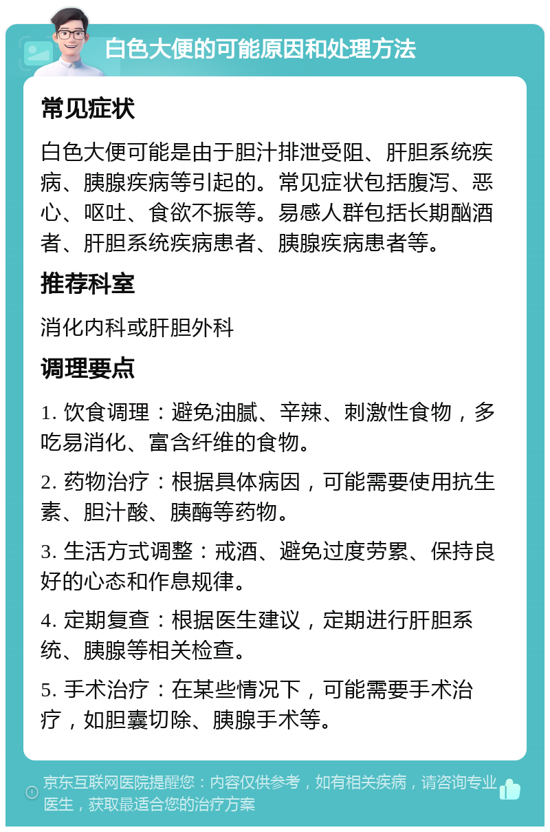 白色大便的可能原因和处理方法 常见症状 白色大便可能是由于胆汁排泄受阻、肝胆系统疾病、胰腺疾病等引起的。常见症状包括腹泻、恶心、呕吐、食欲不振等。易感人群包括长期酗酒者、肝胆系统疾病患者、胰腺疾病患者等。 推荐科室 消化内科或肝胆外科 调理要点 1. 饮食调理：避免油腻、辛辣、刺激性食物，多吃易消化、富含纤维的食物。 2. 药物治疗：根据具体病因，可能需要使用抗生素、胆汁酸、胰酶等药物。 3. 生活方式调整：戒酒、避免过度劳累、保持良好的心态和作息规律。 4. 定期复查：根据医生建议，定期进行肝胆系统、胰腺等相关检查。 5. 手术治疗：在某些情况下，可能需要手术治疗，如胆囊切除、胰腺手术等。