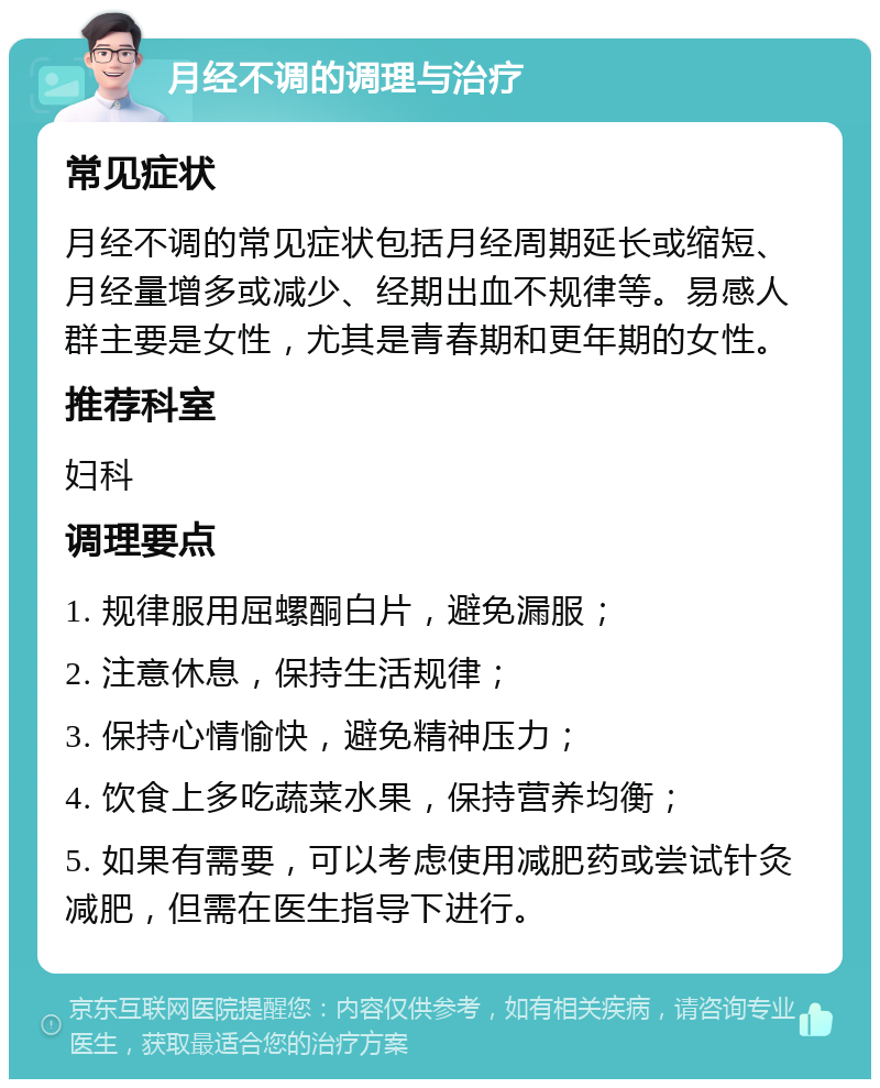 月经不调的调理与治疗 常见症状 月经不调的常见症状包括月经周期延长或缩短、月经量增多或减少、经期出血不规律等。易感人群主要是女性，尤其是青春期和更年期的女性。 推荐科室 妇科 调理要点 1. 规律服用屈螺酮白片，避免漏服； 2. 注意休息，保持生活规律； 3. 保持心情愉快，避免精神压力； 4. 饮食上多吃蔬菜水果，保持营养均衡； 5. 如果有需要，可以考虑使用减肥药或尝试针灸减肥，但需在医生指导下进行。