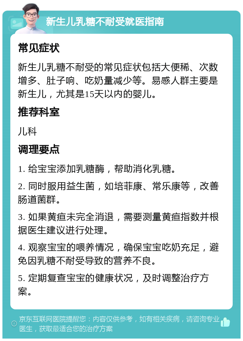 新生儿乳糖不耐受就医指南 常见症状 新生儿乳糖不耐受的常见症状包括大便稀、次数增多、肚子响、吃奶量减少等。易感人群主要是新生儿，尤其是15天以内的婴儿。 推荐科室 儿科 调理要点 1. 给宝宝添加乳糖酶，帮助消化乳糖。 2. 同时服用益生菌，如培菲康、常乐康等，改善肠道菌群。 3. 如果黄疸未完全消退，需要测量黄疸指数并根据医生建议进行处理。 4. 观察宝宝的喂养情况，确保宝宝吃奶充足，避免因乳糖不耐受导致的营养不良。 5. 定期复查宝宝的健康状况，及时调整治疗方案。