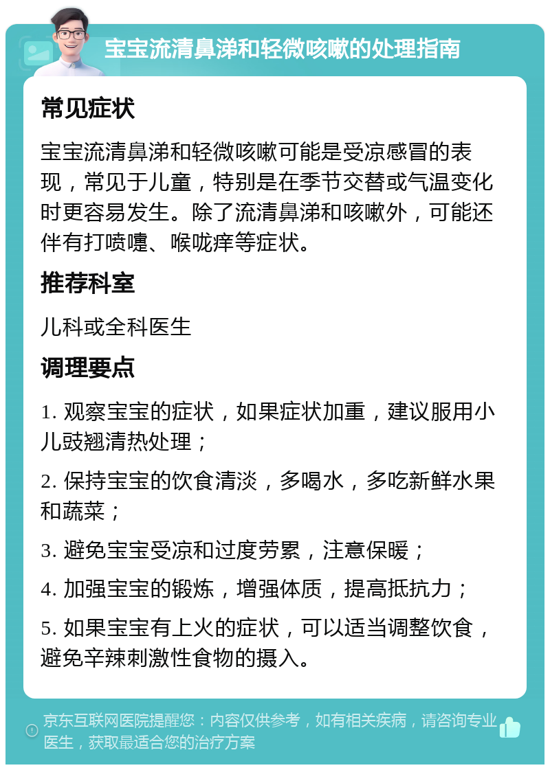 宝宝流清鼻涕和轻微咳嗽的处理指南 常见症状 宝宝流清鼻涕和轻微咳嗽可能是受凉感冒的表现，常见于儿童，特别是在季节交替或气温变化时更容易发生。除了流清鼻涕和咳嗽外，可能还伴有打喷嚏、喉咙痒等症状。 推荐科室 儿科或全科医生 调理要点 1. 观察宝宝的症状，如果症状加重，建议服用小儿豉翘清热处理； 2. 保持宝宝的饮食清淡，多喝水，多吃新鲜水果和蔬菜； 3. 避免宝宝受凉和过度劳累，注意保暖； 4. 加强宝宝的锻炼，增强体质，提高抵抗力； 5. 如果宝宝有上火的症状，可以适当调整饮食，避免辛辣刺激性食物的摄入。