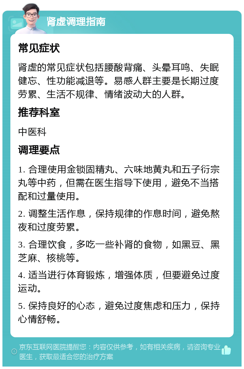 肾虚调理指南 常见症状 肾虚的常见症状包括腰酸背痛、头晕耳鸣、失眠健忘、性功能减退等。易感人群主要是长期过度劳累、生活不规律、情绪波动大的人群。 推荐科室 中医科 调理要点 1. 合理使用金锁固精丸、六味地黄丸和五子衍宗丸等中药，但需在医生指导下使用，避免不当搭配和过量使用。 2. 调整生活作息，保持规律的作息时间，避免熬夜和过度劳累。 3. 合理饮食，多吃一些补肾的食物，如黑豆、黑芝麻、核桃等。 4. 适当进行体育锻炼，增强体质，但要避免过度运动。 5. 保持良好的心态，避免过度焦虑和压力，保持心情舒畅。