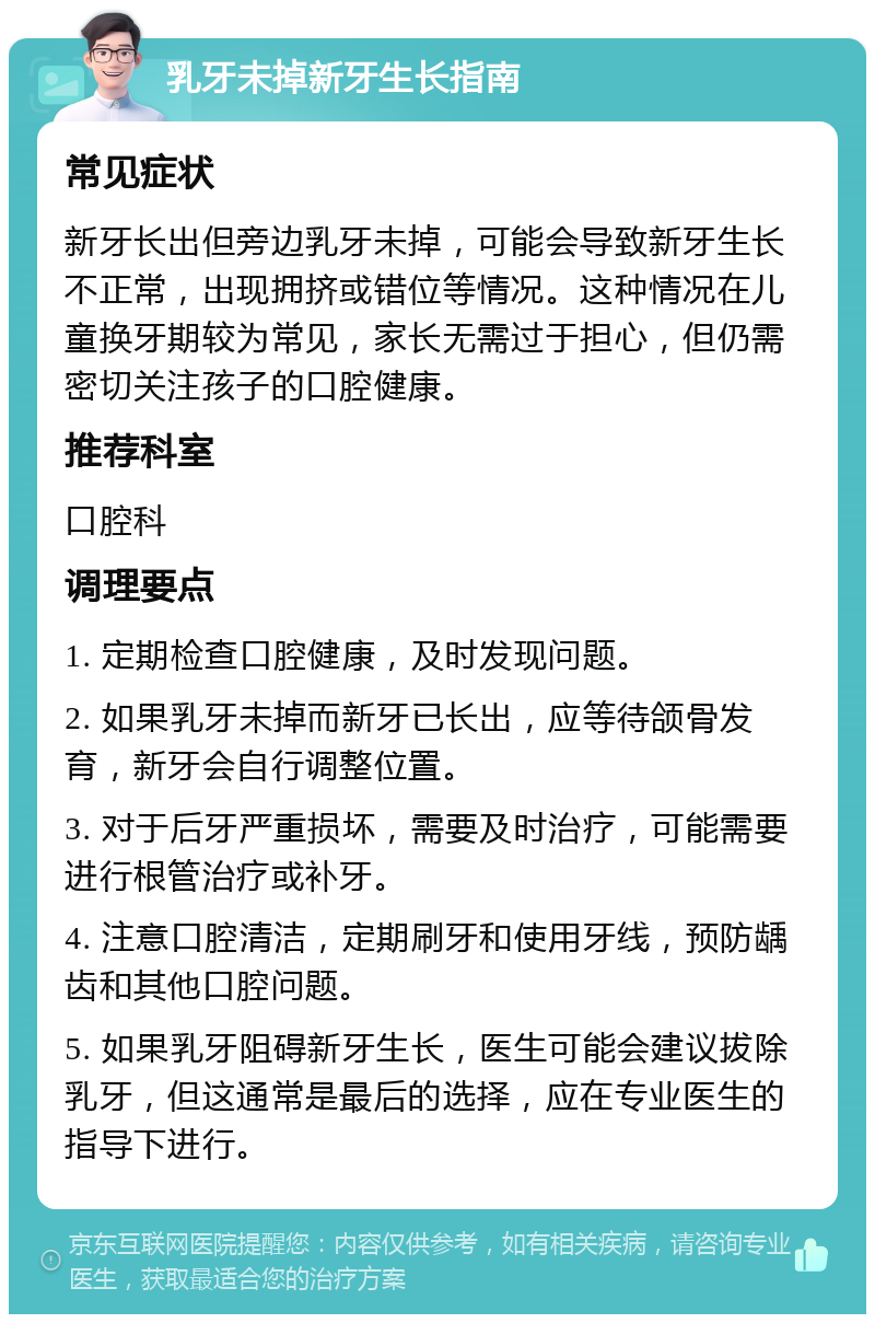 乳牙未掉新牙生长指南 常见症状 新牙长出但旁边乳牙未掉，可能会导致新牙生长不正常，出现拥挤或错位等情况。这种情况在儿童换牙期较为常见，家长无需过于担心，但仍需密切关注孩子的口腔健康。 推荐科室 口腔科 调理要点 1. 定期检查口腔健康，及时发现问题。 2. 如果乳牙未掉而新牙已长出，应等待颌骨发育，新牙会自行调整位置。 3. 对于后牙严重损坏，需要及时治疗，可能需要进行根管治疗或补牙。 4. 注意口腔清洁，定期刷牙和使用牙线，预防龋齿和其他口腔问题。 5. 如果乳牙阻碍新牙生长，医生可能会建议拔除乳牙，但这通常是最后的选择，应在专业医生的指导下进行。