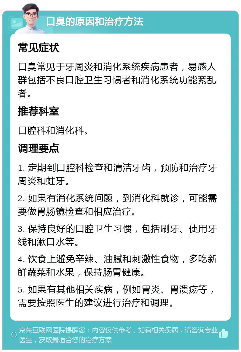 口臭的原因和治疗方法 常见症状 口臭常见于牙周炎和消化系统疾病患者，易感人群包括不良口腔卫生习惯者和消化系统功能紊乱者。 推荐科室 口腔科和消化科。 调理要点 1. 定期到口腔科检查和清洁牙齿，预防和治疗牙周炎和蛀牙。 2. 如果有消化系统问题，到消化科就诊，可能需要做胃肠镜检查和相应治疗。 3. 保持良好的口腔卫生习惯，包括刷牙、使用牙线和漱口水等。 4. 饮食上避免辛辣、油腻和刺激性食物，多吃新鲜蔬菜和水果，保持肠胃健康。 5. 如果有其他相关疾病，例如胃炎、胃溃疡等，需要按照医生的建议进行治疗和调理。