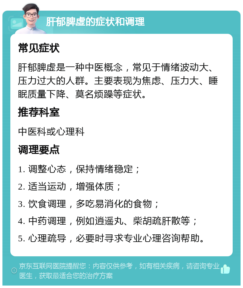 肝郁脾虚的症状和调理 常见症状 肝郁脾虚是一种中医概念，常见于情绪波动大、压力过大的人群。主要表现为焦虑、压力大、睡眠质量下降、莫名烦躁等症状。 推荐科室 中医科或心理科 调理要点 1. 调整心态，保持情绪稳定； 2. 适当运动，增强体质； 3. 饮食调理，多吃易消化的食物； 4. 中药调理，例如逍遥丸、柴胡疏肝散等； 5. 心理疏导，必要时寻求专业心理咨询帮助。