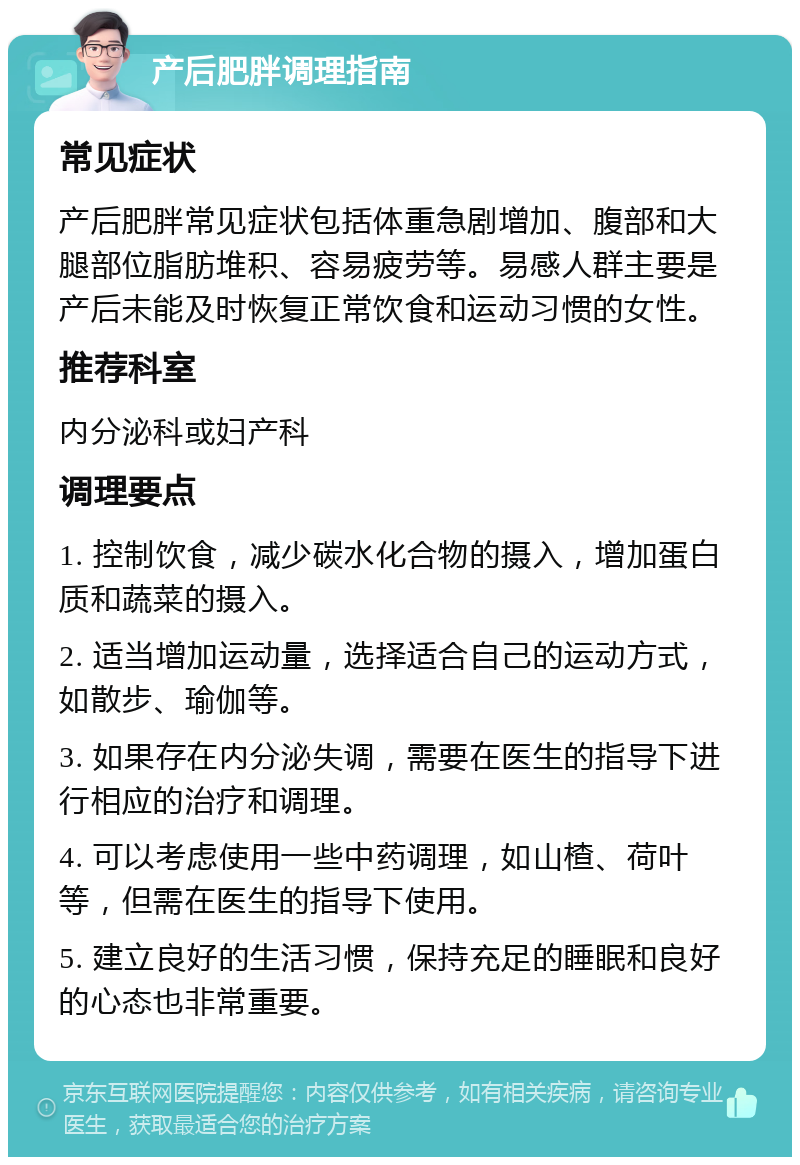 产后肥胖调理指南 常见症状 产后肥胖常见症状包括体重急剧增加、腹部和大腿部位脂肪堆积、容易疲劳等。易感人群主要是产后未能及时恢复正常饮食和运动习惯的女性。 推荐科室 内分泌科或妇产科 调理要点 1. 控制饮食，减少碳水化合物的摄入，增加蛋白质和蔬菜的摄入。 2. 适当增加运动量，选择适合自己的运动方式，如散步、瑜伽等。 3. 如果存在内分泌失调，需要在医生的指导下进行相应的治疗和调理。 4. 可以考虑使用一些中药调理，如山楂、荷叶等，但需在医生的指导下使用。 5. 建立良好的生活习惯，保持充足的睡眠和良好的心态也非常重要。