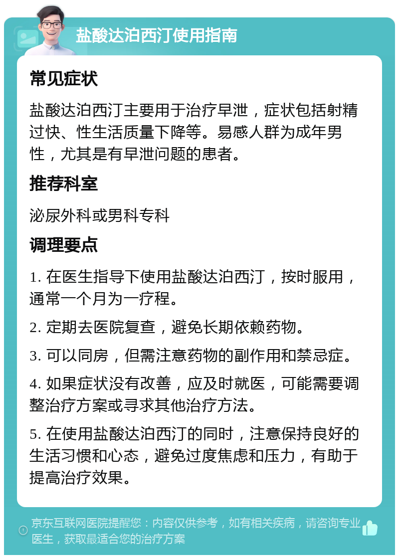 盐酸达泊西汀使用指南 常见症状 盐酸达泊西汀主要用于治疗早泄，症状包括射精过快、性生活质量下降等。易感人群为成年男性，尤其是有早泄问题的患者。 推荐科室 泌尿外科或男科专科 调理要点 1. 在医生指导下使用盐酸达泊西汀，按时服用，通常一个月为一疗程。 2. 定期去医院复查，避免长期依赖药物。 3. 可以同房，但需注意药物的副作用和禁忌症。 4. 如果症状没有改善，应及时就医，可能需要调整治疗方案或寻求其他治疗方法。 5. 在使用盐酸达泊西汀的同时，注意保持良好的生活习惯和心态，避免过度焦虑和压力，有助于提高治疗效果。