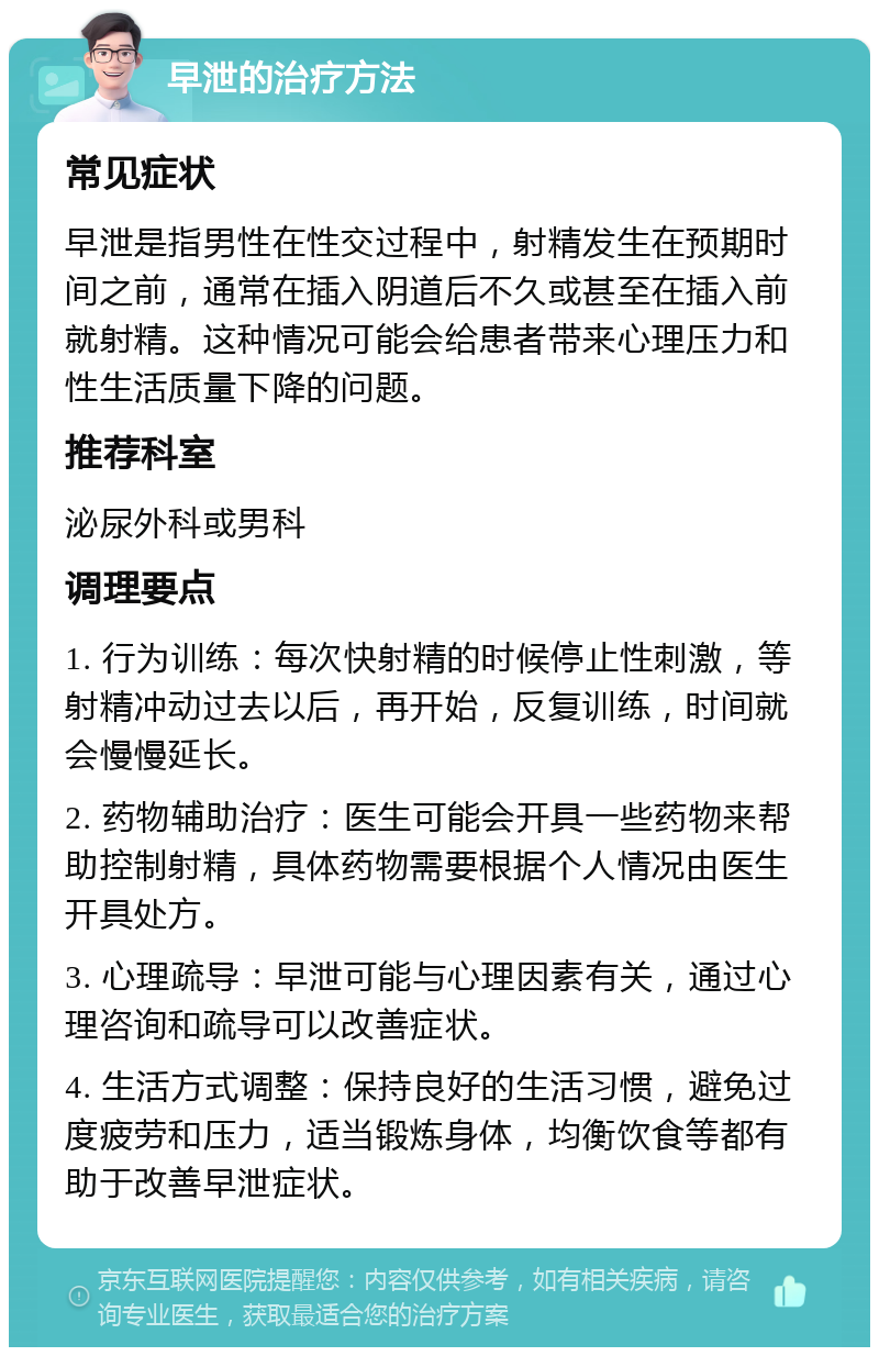 早泄的治疗方法 常见症状 早泄是指男性在性交过程中，射精发生在预期时间之前，通常在插入阴道后不久或甚至在插入前就射精。这种情况可能会给患者带来心理压力和性生活质量下降的问题。 推荐科室 泌尿外科或男科 调理要点 1. 行为训练：每次快射精的时候停止性刺激，等射精冲动过去以后，再开始，反复训练，时间就会慢慢延长。 2. 药物辅助治疗：医生可能会开具一些药物来帮助控制射精，具体药物需要根据个人情况由医生开具处方。 3. 心理疏导：早泄可能与心理因素有关，通过心理咨询和疏导可以改善症状。 4. 生活方式调整：保持良好的生活习惯，避免过度疲劳和压力，适当锻炼身体，均衡饮食等都有助于改善早泄症状。