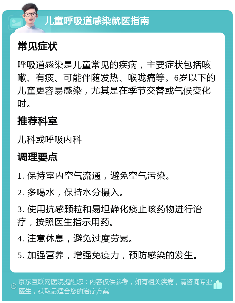 儿童呼吸道感染就医指南 常见症状 呼吸道感染是儿童常见的疾病，主要症状包括咳嗽、有痰、可能伴随发热、喉咙痛等。6岁以下的儿童更容易感染，尤其是在季节交替或气候变化时。 推荐科室 儿科或呼吸内科 调理要点 1. 保持室内空气流通，避免空气污染。 2. 多喝水，保持水分摄入。 3. 使用抗感颗粒和易坦静化痰止咳药物进行治疗，按照医生指示用药。 4. 注意休息，避免过度劳累。 5. 加强营养，增强免疫力，预防感染的发生。